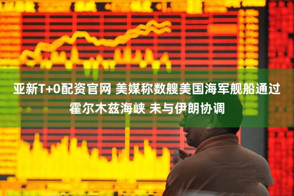 亚新T+0配资官网 美媒称数艘美国海军舰船通过霍尔木兹海峡 未与伊朗协调