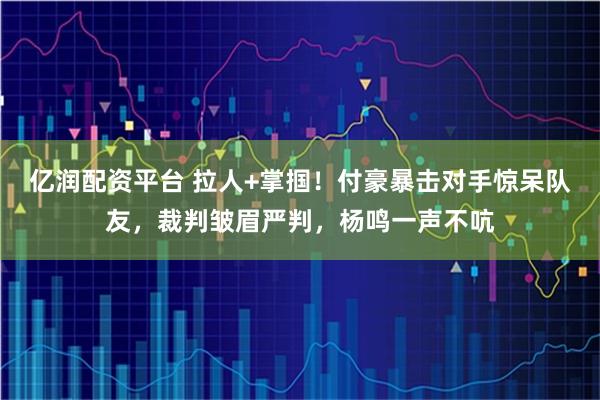 亿润配资平台 拉人+掌掴！付豪暴击对手惊呆队友，裁判皱眉严判，杨鸣一声不吭