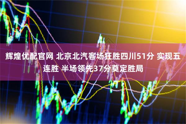 辉煌优配官网 北京北汽客场狂胜四川51分 实现五连胜 半场领先37分奠定胜局