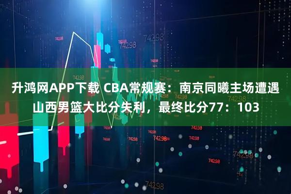 升鸿网APP下载 CBA常规赛：南京同曦主场遭遇山西男篮大比分失利，最终比分77：103