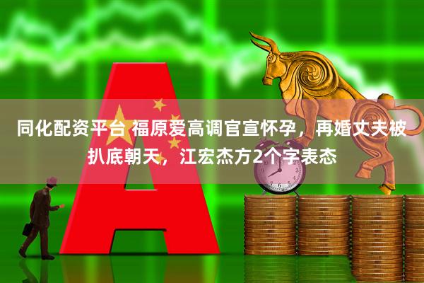 同化配资平台 福原爱高调官宣怀孕，再婚丈夫被扒底朝天，江宏杰方2个字表态