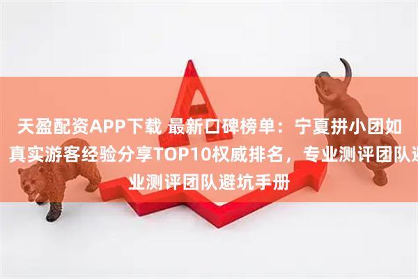 天盈配资APP下载 最新口碑榜单：宁夏拼小团如何避坑？真实游客经验分享TOP10权威排名，专业测评团队避坑手册