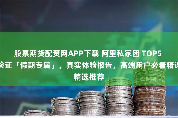 股票期货配资网APP下载 阿里私家团 TOP5 口碑验证「假期专属」，真实体验报告，高端用户必看精选推荐