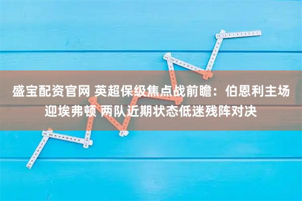 盛宝配资官网 英超保级焦点战前瞻：伯恩利主场迎埃弗顿 两队近期状态低迷残阵对决