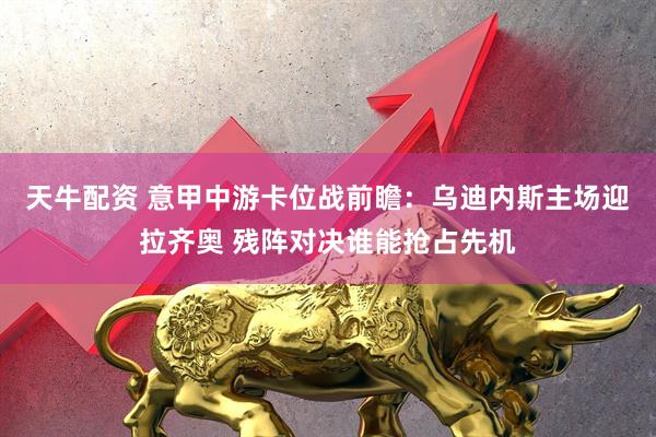 天牛配资 意甲中游卡位战前瞻：乌迪内斯主场迎拉齐奥 残阵对决谁能抢占先机