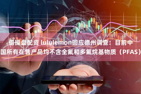 倍操盘配资 lululemon回应德州调查：目前中国所有在售产品均不含全氟和多氟烷基物质（PFAS）