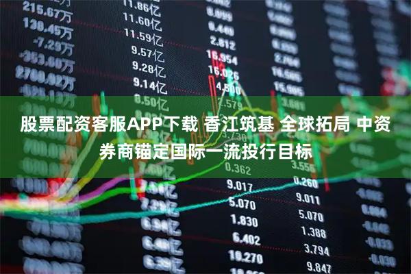 股票配资客服APP下载 香江筑基 全球拓局 中资券商锚定国际一流投行目标