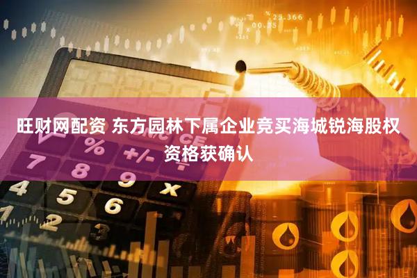 旺财网配资 东方园林下属企业竞买海城锐海股权资格获确认