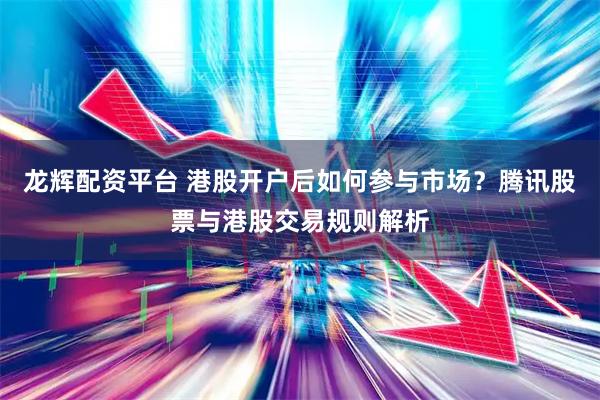 龙辉配资平台 港股开户后如何参与市场？腾讯股票与港股交易规则解析