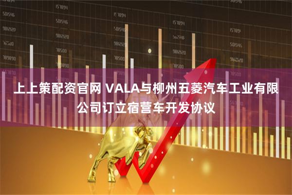 上上策配资官网 VALA与柳州五菱汽车工业有限公司订立宿营车开发协议