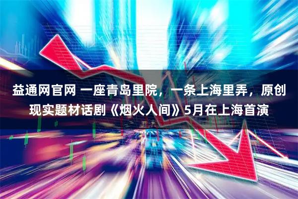 益通网官网 一座青岛里院，一条上海里弄，原创现实题材话剧《烟火人间》5月在上海首演