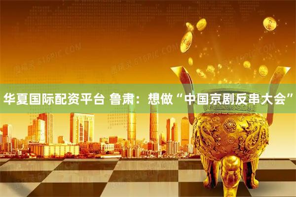 华夏国际配资平台 鲁肃：想做“中国京剧反串大会”