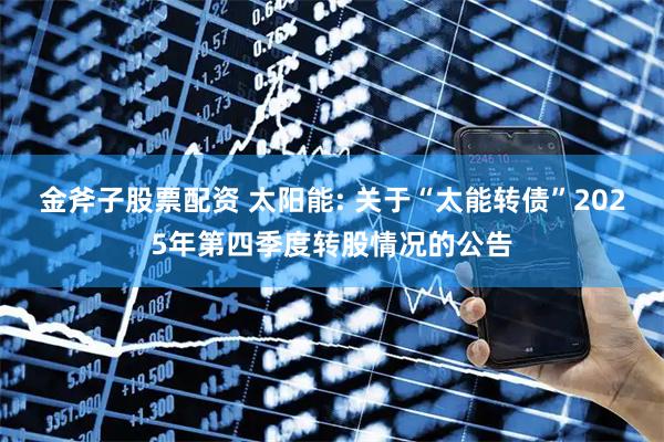 金斧子股票配资 太阳能: 关于“太能转债”2025年第四季度转股情况的公告