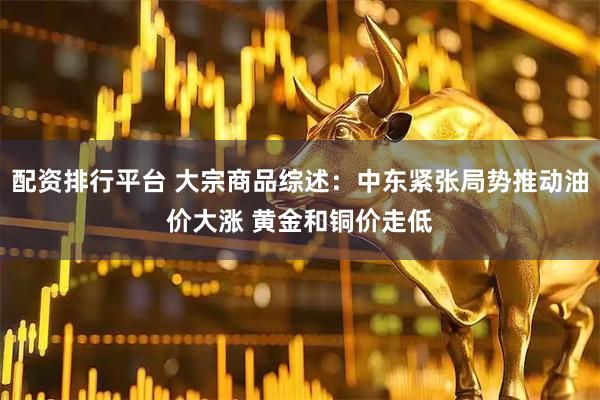 配资排行平台 大宗商品综述：中东紧张局势推动油价大涨 黄金和铜价走低