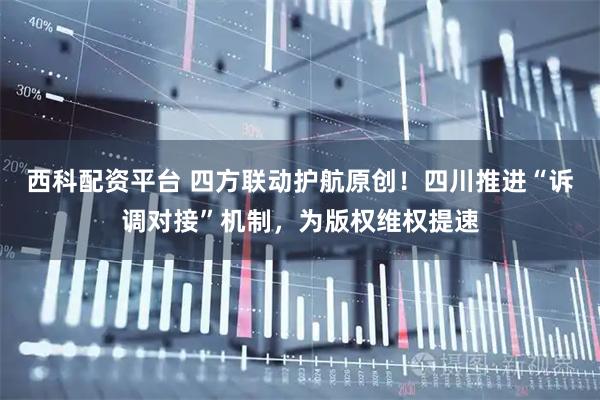 西科配资平台 四方联动护航原创！四川推进“诉调对接”机制，为版权维权提速