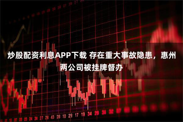 炒股配资利息APP下载 存在重大事故隐患，惠州两公司被挂牌督办