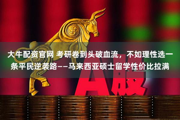 大牛配资官网 考研卷到头破血流，不如理性选一条平民逆袭路——马来西亚硕士留学性价比拉满