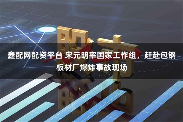 鑫配网配资平台 宋元明率国家工作组，赶赴包钢板材厂爆炸事故现场