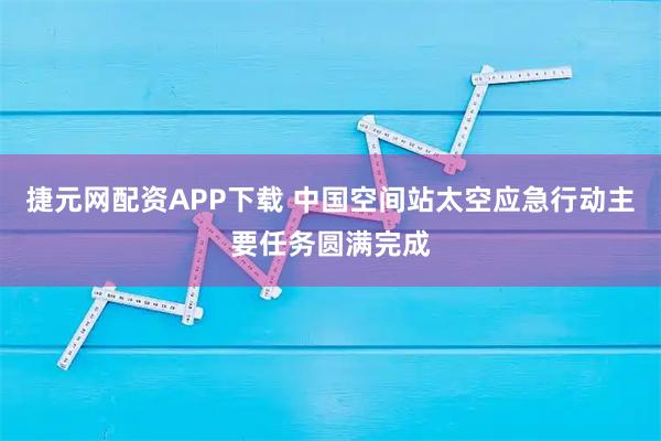 捷元网配资APP下载 中国空间站太空应急行动主要任务圆满完成