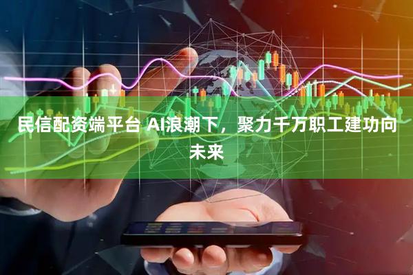 民信配资端平台 AI浪潮下，聚力千万职工建功向未来