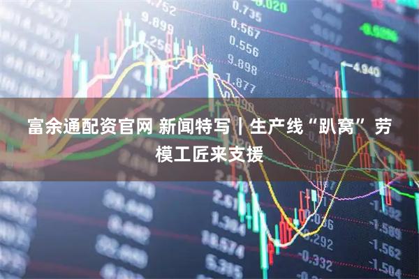 富余通配资官网 新闻特写｜生产线“趴窝” 劳模工匠来支援
