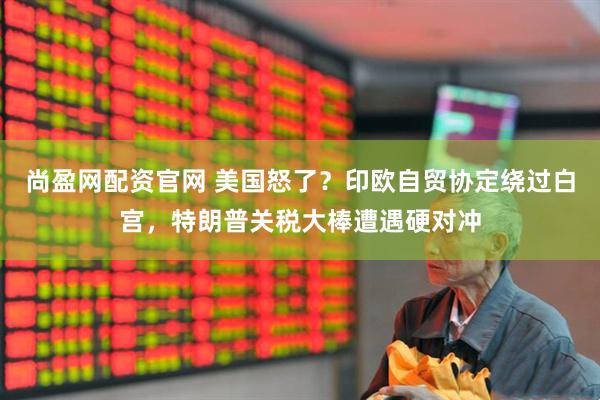 尚盈网配资官网 美国怒了？印欧自贸协定绕过白宫，特朗普关税大棒遭遇硬对冲