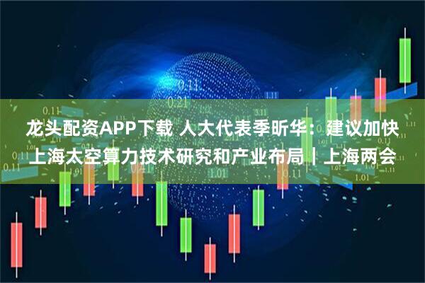龙头配资APP下载 人大代表季昕华：建议加快上海太空算力技术研究和产业布局｜上海两会