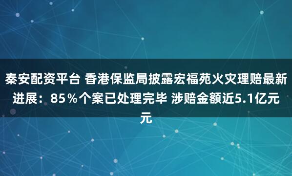 秦安配资平台 香港保监局披露宏福苑火灾理赔最新进展：85％个案已处理完毕 涉赔金额近5.1亿元