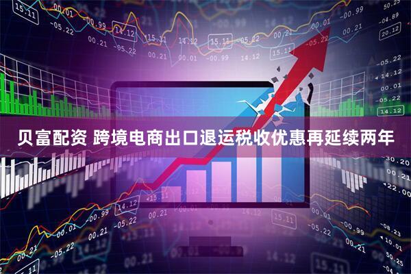 贝富配资 跨境电商出口退运税收优惠再延续两年