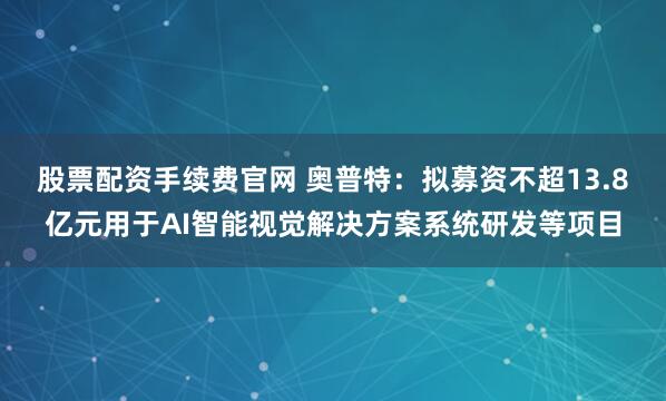 股票配资手续费官网 奥普特：拟募资不超13.8亿元用于AI智能视觉解决方案系统研发等项目
