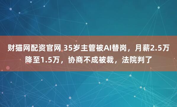 财猫网配资官网 35岁主管被AI替岗，月薪2.5万降至1.5万，协商不成被裁，法院判了