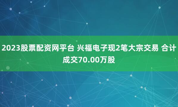 2023股票配资网平台 兴福电子现2笔大宗交易 合计成交70.00万股