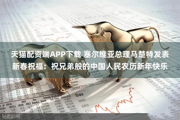 天猫配资端APP下载 塞尔维亚总理马楚特发表新春祝福：祝兄弟般的中国人民农历新年快乐